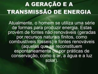 A GERAÇÃO E A TRANSMISSÃO DE ENERGIA Atualmente, o homem se utiliza uma série de formas para produzir energia. Estas provém de fontes não renováveis (geradas por recursos naturais finitos, como combustíveis fósseis) e fontes renováveis (aquelas que se reconstituem espontaneamente ou por práticas de conservação, como o ar, a água e a luz solar). 