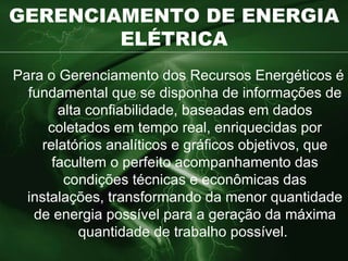 GERENCIAMENTO DE ENERGIA ELÉTRICA Para o Gerenciamento dos Recursos Energéticos é fundamental que se disponha de informações de alta confiabilidade, baseadas em dados coletados em tempo real, enriquecidas por relatórios analíticos e gráficos objetivos, que facultem o perfeito acompanhamento das condições técnicas e econômicas das instalações,  transformando da menor quantidade de energia possível para a geração da máxima quantidade de trabalho possível.   