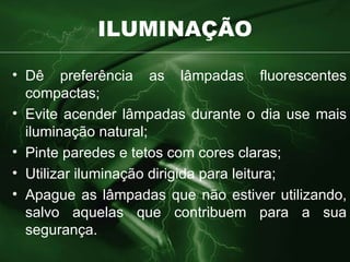 ILUMINAÇÃO Dê preferência as lâmpadas fluorescentes compactas; Evite acender lâmpadas durante o dia use mais iluminação natural; Pinte paredes e tetos com cores claras; Utilizar iluminação dirigida para leitura; Apague as lâmpadas que não estiver utilizando, salvo aquelas que contribuem para a sua segurança. 