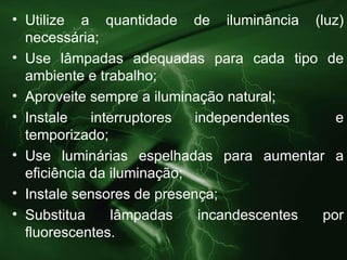 Utilize a quantidade de iluminância (luz) necessária; Use lâmpadas adequadas para cada tipo de ambiente e trabalho; Aproveite sempre a iluminação natural; Instale interruptores independentes  e temporizado; Use luminárias espelhadas para aumentar a eficiência da iluminação; Instale sensores de presença; Substitua lâmpadas incandescentes por  fluorescentes. 