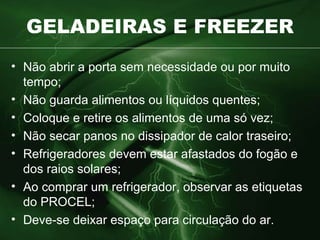 GELADEIRAS E FREEZER Não abrir a porta sem necessidade ou por muito tempo; Não guarda alimentos ou líquidos quentes; Coloque e retire os alimentos de uma só vez; Não secar panos no dissipador de calor traseiro; Refrigeradores devem estar afastados do fogão e dos raios solares; Ao comprar um refrigerador, observar as etiquetas do PROCEL; Deve-se deixar espaço para circulação do ar. 