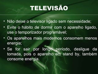 TELEVISÃO Não deixe o televisor ligado sem necessidade; Evite o hábito de dormir com o aparelho ligado, use o temporizador programável; Os aparelhos mais modernos consomem menos energia; Se for sair por longo período, desligue da tomada, pois o aparelho em stand by, também consome energia. 