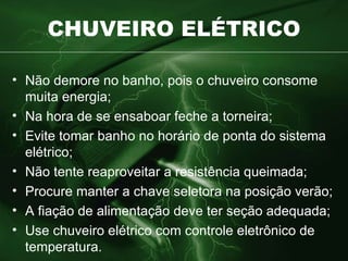 CHUVEIRO ELÉTRICO Não demore no banho, pois o chuveiro consome muita energia; Na hora de se ensaboar feche a torneira; Evite tomar banho no horário de ponta do sistema elétrico; Não tente reaproveitar a resistência queimada; Procure manter a chave seletora na posição verão; A fiação de alimentação deve ter seção adequada; Use chuveiro elétrico com controle eletrônico de temperatura. 