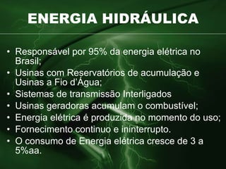 ENERGIA HIDRÁULICA Responsável por 95% da energia elétrica no Brasil; Usinas com Reservatórios de acumulação e Usinas a Fio d’Água; Sistemas de transmissão Interligados  Usinas geradoras acumulam o combustível; Energia elétrica é produzida no momento do uso; Fornecimento continuo e ininterrupto.  O consumo de Energia elétrica cresce de 3 a 5%aa. 