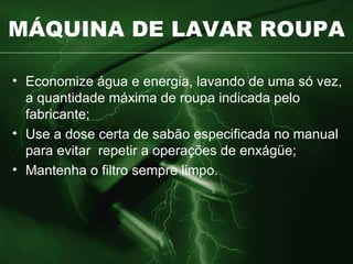 MÁQUINA DE LAVAR ROUPA Economize água e energia, lavando de uma só vez, a quantidade máxima de roupa indicada pelo fabricante; Use a dose certa de sabão especificada no manual para evitar  repetir a operações de enxágüe; Mantenha o filtro sempre limpo. 