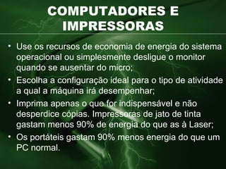 COMPUTADORES E IMPRESSORAS Use os recursos de economia de energia do sistema operacional ou simplesmente desligue o monitor quando se ausentar do micro; Escolha a configuração ideal para o tipo de atividade a qual a máquina irá desempenhar; Imprima apenas o que for indispensável e não desperdice cópias. Impressoras de jato de tinta gastam menos 90% de energia do que as à Laser; Os portáteis gastam 90% menos energia do que um PC normal. 