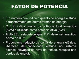 FATOR DE POTÊNCIA É o numero que indica o quanto de energia elétrica é transformada em outras formas de energia; O F.P. indica quanto da potência total fornecida (KVA) é utilizada como potência ativa (KW). A ANEEL estabelece que F.P. deve ser mantido acima de 0,92. Proporciona redução da conta de energia elétrica, liberação de capacidade elétrica no sistema elétrico, elevação do nível de tensão, redução nas perdas de energia. 