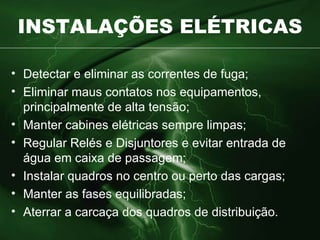 INSTALAÇÕES ELÉTRICAS Detectar e eliminar as correntes de fuga; Eliminar maus contatos nos equipamentos, principalmente de alta tensão; Manter cabines elétricas sempre limpas; Regular Relés e Disjuntores e evitar entrada de água em caixa de passagem; Instalar quadros no centro ou perto das cargas; Manter as fases equilibradas; Aterrar a carcaça dos quadros de distribuição. 