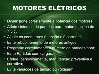 MOTORES ELÉTRICOS Dimensione corretamente a potência dos motores ; Adote sistemas de partidas para motores acima de 7,5 cv ; Ajuste os condutores à tensão e à corrente ; Evite rebobinamento de motores antigos; Programe corretamente o número de partidas/hora ; Evite Partidas com cargas ; Efetue, periodicamente, manutenção preventiva e corretiva ; Evite variações de tensão ou voltagem. 