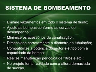 SISTEMA DE BOMBEAMENTO Elimine vazamentos em todo o sistema de fluido ; Ajuste as bombas conforme as curvas de desempenho ; Minimize os acessórios da canalização  ; Dimensione corretamente o diâmetro da tubulação; Compatibilize a potência do motor elétrico com a capacidade da bomba; Realize manutenção periódica de filtros e etc.; No projeto tomar cuidado com a altura  demasiada de sucção. 