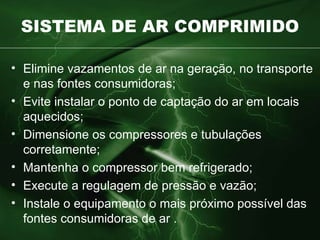 SISTEMA DE AR COMPRIMIDO Elimine vazamentos de ar na geração, no transporte e nas fontes  consumidoras ; Evite instalar o ponto de captação do ar em locais aquecidos; Dimensione os compressores e tubulações corretamente; Mantenha o compressor bem refrigerado; Execute a regulagem de pressão e vazão; Instale o equipamento o mais próximo possível das fontes consumidoras de  ar . 