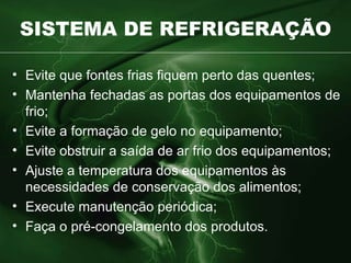 SISTEMA DE REFRIGERAÇÃO Evite que fontes frias fiquem perto das quentes ; Mantenha fechadas as portas dos equipamentos de frio ; Evite a formação de gelo no equipamento; Evite obstruir a saída de ar frio dos equipamentos; Ajuste a temperatura dos equipamentos às necessidades de conservação dos alimentos; Execute manutenção periódica; Faça o pré-congelamento dos produtos. 