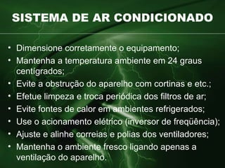SISTEMA DE AR CONDICIONADO Dimensione corretamente o equipamento; Mantenha a temperatura ambiente em 24 graus centígrados; Evite a obstrução do aparelho com cortinas e etc.; Efetue limpeza e troca periódica dos filtros de ar; Evite fontes de calor em ambientes refrigerados; Use o acionamento elétrico (inversor de freqüência); Ajuste e alinhe correias e polias dos ventiladores; Mantenha o ambiente fresco ligando apenas a ventilação do aparelho. 