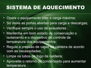 SISTEMA DE AQUECIMENTO Opere o equipamento com a carga máxima ; Só deixe as portas abertas para carga e descargas ; Verifique sempre o uso de exaustores ; Mantenha em bom estado de conservação o isolamento e o dispositivo de  controle de temperatura dos equipamentos; Regule a pressão de vapor da caldeira de acordo com as necessidades; Limpe os tubos de fogo da caldeira; Aproveite o retorno de condensado para aumentar temperatura . 