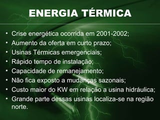 ENERGIA TÉRMICA Crise energética ocorrida em 2001-2002; Aumento da oferta em curto prazo; Usinas Térmicas emergenciais; Rápido tempo de instalação; Capacidade de remanejamento; Não fica exposto a mudanças sazonais; Custo maior do KW em relação a usina hidráulica; Grande parte dessas usinas localiza-se na região norte. 