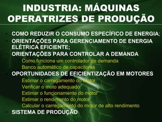 INDUSTRIA: MÁQUINAS OPERATRIZES DE PRODUÇÃO COMO REDUZIR O CONSUMO ESPECÍFICO DE ENERGIA ; ORIENTAÇÕES PARA GERENCIAMENTO DE ENERGIA ELÉTRICA EFICIENTE; ORIENTAÇÕES PARA CONTROLAR A DEMANDA Como funciona um controlador de demanda Banco automático de capacitores OPORTUNIDADES DE EFICIENTIZAÇÃO EM MOTORES Estimar o carregamento do motor Verificar o moto adequado Estimar o funcionamento do motor Estimar o rendimento do motor Calcular o carregamento do motor de alto rendimento SISTEMA DE PRODUÇÃO 