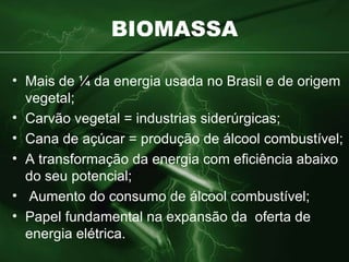 BIOMASSA Mais de ¼ da energia usada no Brasil e de origem vegetal; Carvão vegetal = industrias siderúrgicas; Cana de açúcar = produção de álcool combustível; A transformação da energia com eficiência abaixo do seu potencial; Aumento do consumo de álcool combustível; Papel fundamental na expansão da  oferta de energia elétrica. 
