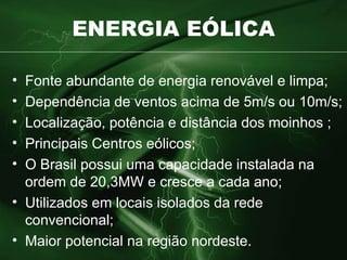 ENERGIA EÓLICA Fonte abundante de energia renovável e limpa; Dependência de ventos acima de 5m/s ou 10m/s; Localização, potência e distância dos moinhos ; Principais Centros eólicos; O Brasil possui uma capacidade instalada na ordem de 20,3MW e cresce a cada ano; Utilizados em locais isolados da rede convencional; Maior potencial na região nordeste. 