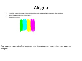 AlegriaEstado de grande satisfação, contentamento, felicidade que em geral se manifesta exteriormenteaquilo que alegra; acontecimento feliz 3. festa; divertimentoEsta imagem transmite alegria apenas pela forma como as cores estao inseriudas na imagem.