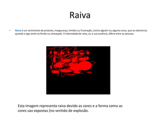 RaivaRaivaé um sentimento de protesto, insegurança, timidez ou frustração, contra alguém ou alguma coisa, que se exterioriza quando o ego sente-se ferido ou ameaçado. A intensidade da raiva, ou a sua ausência, difere entre as pessoas. Esta imagem representa raiva devido as cores e a forma como as cores sao expostas (no sentido de explosão.