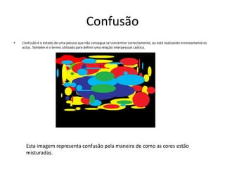 ConfusãoConfusão é o estado de uma pessoa que não consegue se concentrar correctamente, ou está realizando erroneamente os actos. Também é o termo utilizado para definir uma relação interpessoal caótica.Esta imagem representa confusão pela maneira de como as cores estão misturadas.