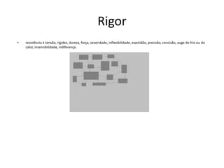 Rigorresistência à tensão, rigidez, dureza, força, severidade, inflexibilidade, exactidão, precisão, concisão, auge do frio ou do calor, insensibilidade, indiferença.