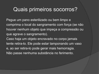 Quais primeiros socorros?
Pegue um pano esterilizado ou bem limpo e
comprima o local do sangramento com força (se não
houver nenhum objeto que impeça a compressão ou
que agrave o sangramento).
Caso haja um objeto encravado no corpo jamais
tente retira-lo. Ele pode estar tamponando um vaso
e, ao ser retira-lo pode gerar mais hemorragia.
Não passe nenhuma substância no ferimento.
 