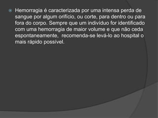  Hemorragia é caracterizada por uma intensa perda de
sangue por algum orifício, ou corte, para dentro ou para
fora do corpo. Sempre que um indivíduo for identificado
com uma hemorragia de maior volume e que não ceda
espontaneamente, recomenda-se levá-lo ao hospital o
mais rápido possível.
 