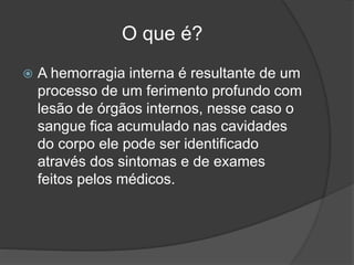 O que é?
 A hemorragia interna é resultante de um
processo de um ferimento profundo com
lesão de órgãos internos, nesse caso o
sangue fica acumulado nas cavidades
do corpo ele pode ser identificado
através dos sintomas e de exames
feitos pelos médicos.
 