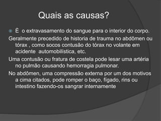 Quais as causas?
 È o extravasamento do sangue para o interior do corpo.
Geralmente precedido de historia de trauma no abdômen ou
tórax , como socos contusão do tórax no volante em
acidente automobilística, etc.
Uma contusão ou fratura de costela pode lesar uma artéria
no pulmão causando hemorragia pulmonar.
No abdômen, uma compressão externa por um dos motivos
a cima citados, pode romper o baço, fígado, rins ou
intestino fazendo-os sangrar internamente
 