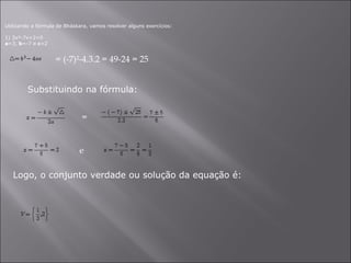     Utilizando a fórmula de Bháskara, vamos resolver alguns exercícios: 1) 3x²-7x+2=0 a =3,  b =-7 e  c =2 = (-7)²-4.3.2 = 49-24 = 25  Substituindo na fórmula: = e  Logo, o conjunto verdade ou solução da equação é: 