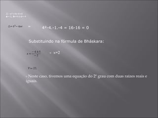 2) -x²+4x-4=0 a =-1,  b =4 e  c =-4 4²-4.-1.-4 = 16-16 = 0  =  Substituindo na fórmula de Bháskara: »  x=2    - Neste caso, tivemos uma equação do 2º grau com duas raízes reais e iguais.  