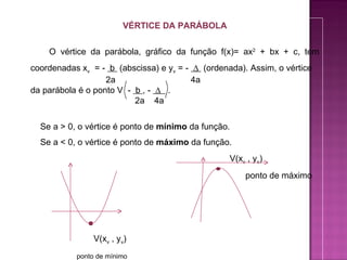 VÉRTICE DA PARÁBOLA


    O vértice da parábola, gráfico da função f(x)= ax2 + bx + c, tem
coordenadas xv = - b (abscissa) e yv = - ∆ (ordenada). Assim, o vértice
                   2a                   4a
da parábola é o ponto V - b , - ∆ .
                          2a 4a


  Se a > 0, o vértice é ponto de mínimo da função.
  Se a < 0, o vértice é ponto de máximo da função.
                                                  V(xv , yv)
                                                      ponto de máximo




                V(xv , yv)
           ponto de mínimo
 