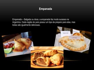 Empanada 
Empanada – Salgada ou doce, a empanada faz muito sucesso na 
Argentina. Cada região do país possui um tipo de preparo para elas, mas 
todas são igualmente deliciosas. 
 