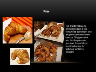 Pães 
Tem grande tradição na 
produção de pães e seu 
consumo se estende por toda 
a Argentina,eles consomem 
cerca de 73 kg per capita 
ano. Um dos pães mais 
populares é a medialuna, 
também chamada de 
facturas e também o 
croissant. 
 