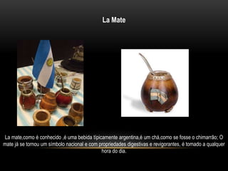 La Mate 
La mate,como é conhecido ,é uma bebida típicamente argentina,é um chá,como se fosse o chimarrão; O 
mate já se tornou um símbolo nacional e com propriedades digestivas e revigorantes, é tomado a qualquer 
hora do dia. 
 