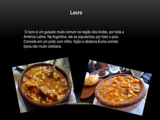 Locro 
O locro é um guisado muito comum na região dos Andes, por toda a 
América Latina. Na Argentina, ele se popularizou por todo o país. 
Consiste em um prato com milho, feijão e abóbora.Éuma comida 
típica,não muito cotidiana. 
 