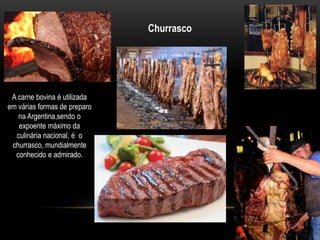 A carne bovina é utilizada 
em várias formas de preparo 
na Argentina,sendo o 
expoente máximo da 
culinária nacional, é o 
churrasco, mundialmente 
conhecido e admirado. 
Churrasco 
 