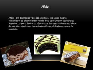 Alfajor 
Alfajor – Um dos maiores vícios dos argentinos, pois são os maiores 
consumidores de alfajor de todo o mundo. Trata-se de um doce tradicional da 
Argentina, composto de duas ou três camadas de massa macia com recheio de 
doce de leite, coberto com chocolate derretido ou polvilhado com açúcar de 
confeiteiro. 
 