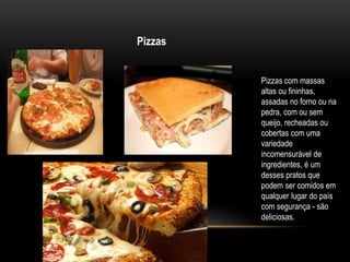 Pizzas 
Pizzas com massas 
altas ou fininhas, 
assadas no forno ou na 
pedra, com ou sem 
queijo, recheadas ou 
cobertas c...