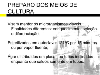 PREPARO DOS MEIOS DE
CULTURA

Visam manter os microrganismos viáveis.
  Finalidades diferentes: enriquecimento, seleção
  e diferenciação;

Esterilizados em autoclave: 121ºC por 15 minutos
 ou por vapor fluente;

Ágar distribuídos em placas ou tubos inclinados
 enquanto que caldos somente em tubos.
 