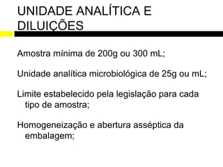 UNIDADE ANALÍTICA E
DILUIÇÕES

Amostra mínima de 200g ou 300 mL;

Unidade analítica microbiológica de 25g ou mL;

Limite estabelecido pela legislação para cada
  tipo de amostra;

Homogeneização e abertura asséptica da
 embalagem;
 