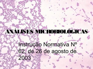 ANÁLISES MICROBIOLÓGICAS

   Instrução Normativa Nº
   62, de 26 de agosto de
   2003
 