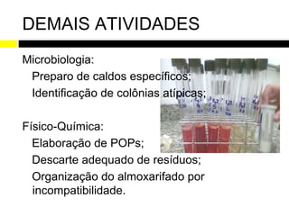 DEMAIS ATIVIDADES
Microbiologia:
 Preparo de caldos específicos;
 Identificação de colônias atípicas;

Físico-Química:
  Elaboração de POPs;
  Descarte adequado de resíduos;
  Organização do almoxarifado por
  incompatibilidade.
 