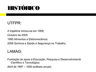 HISTÓRICO

UTFPR:
A trajetória iniciou-se em 1909;
Outubro de 2005;
1990 Alimentos e Eletromecânica;
2006 Química e Saúde e Segurança no Trabalho.


LAMAG:
Fundação de apoio à Educação, Pesquisa e Desenvolvimento
  Científico e Tecnológico;
Abril de 1997 – 1000 análises anuais.
 