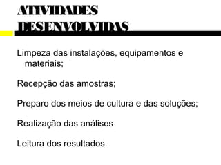 ATIVIDADES
DESENVOLVIDAS
Limpeza das instalações, equipamentos e
  materiais;

Recepção das amostras;

Preparo dos meios de cultura e das soluções;

Realização das análises

Leitura dos resultados.
 