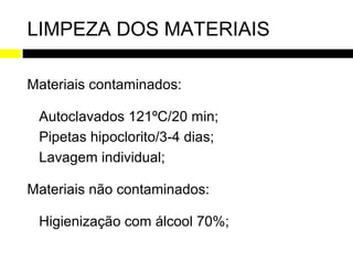 LIMPEZA DOS MATERIAIS

Materiais contaminados:

 Autoclavados 121ºC/20 min;
 Pipetas hipoclorito/3-4 dias;
 Lavagem individual;

Materiais não contaminados:

 Higienização com álcool 70%;
 