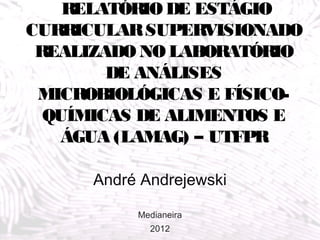 RELATÓRIO DE ESTÁGIO
CURRICULAR SUPERVISIONADO
 REALIZADO NO LABORATÓRIO
        DE ANÁLISES
 MICROBIOLÓGICAS E FÍSICO-
  QUÍMICAS DE ALIMENTOS E
   ÁGUA (LAMAG) – UTFPR

      André Andrejewski

           Medianeira
             2012
 