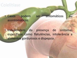 Colelitíase

  • Casos    podem     ser    sintomáticos    ou
    assintomáticos.

  • Independem da presença de sintomas
    específicos como flatulências, intolerância a
    alimentos gordurosos e dispepsia.
 