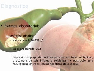 Diagnóstico


• Exames laboratoriais

  – Fosfatase alcalina
     • Valor normal: 40-129U/L

     • Valor encontrado: 352

     • Importância: grupo de enzimas presente em todos os tecidos;
       o acúmulo de sais biliares a solubilizam + obstrução gera
       regurgitação entre as células hepáticas até o sangue.
 